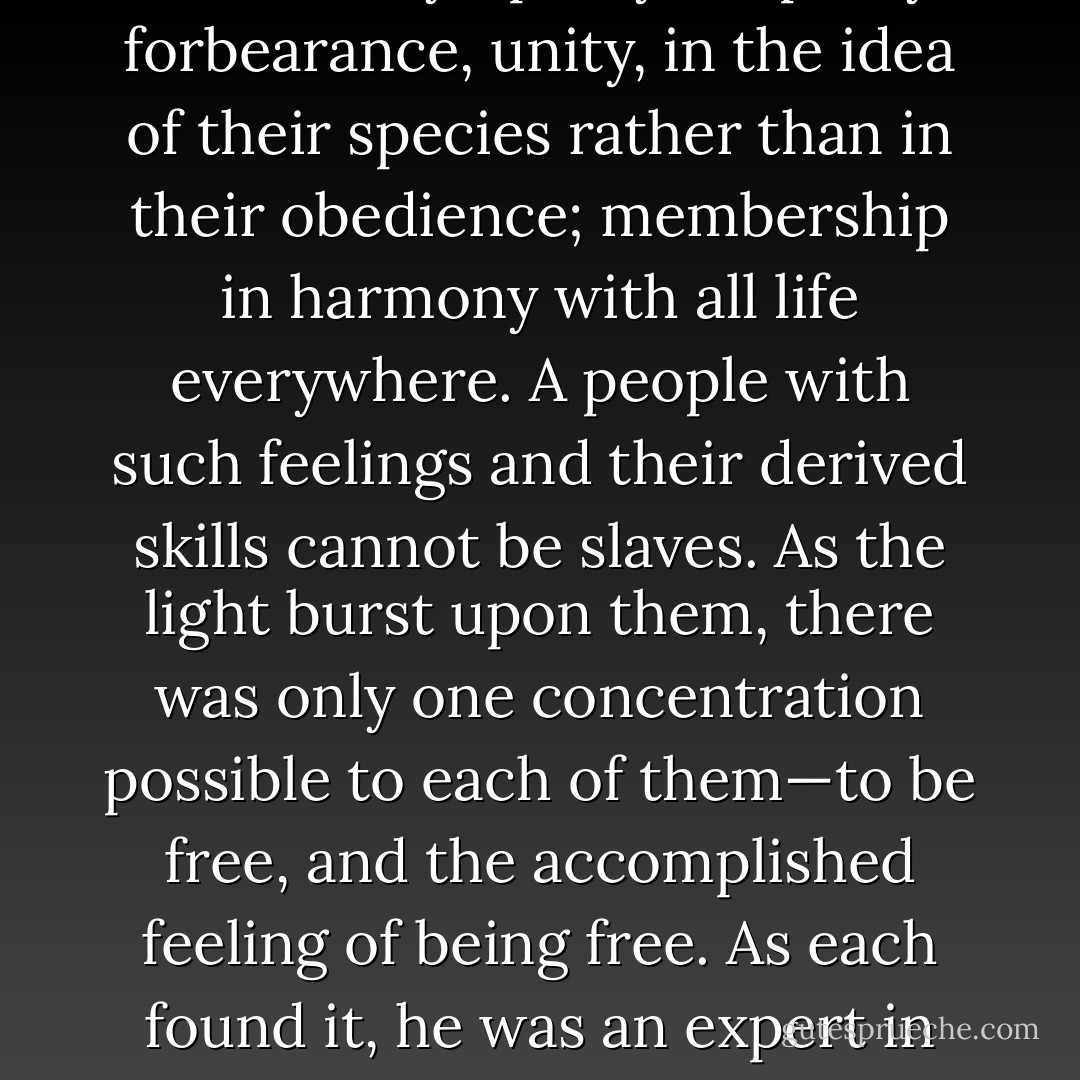A billion and a half human souls, who had been given the techniques of music and the graphic arts, and the theory of technology, now had the others: philosophy and logic and love; sympathy, empathy, forbearance, unity, in the idea of their species rather than in their obedience; membership in harmony with all life everywhere.<br />A people with such feelings and their derived skills cannot be slaves. As the light burst upon them, there was only one concentration possible to each of them—to be free, and the accomplished feeling of being free. As each found it, he was an expert in freedom, and expert succeeded expert, transcended expert, until (in a moment) a billion and a half human souls had no greater skill than the talent of freedom. - Theodore Sturgeon