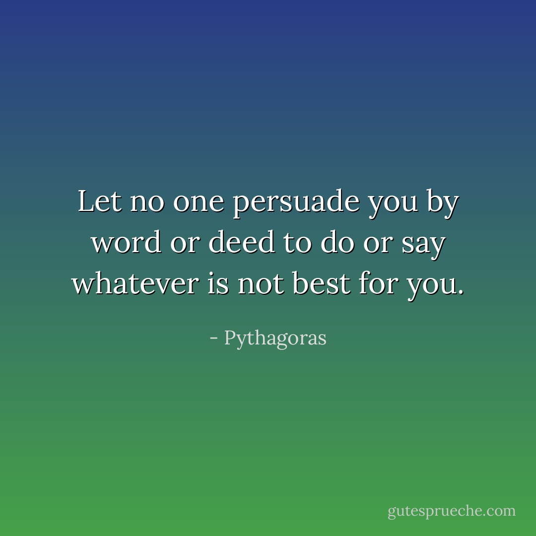 Let no one persuade you by word or deed to do or say whatever is not best for you. - Pythagoras