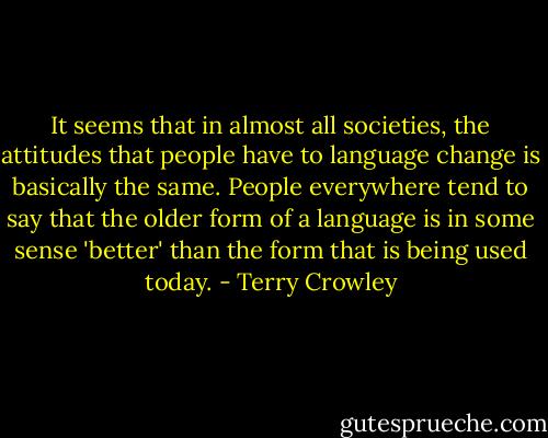 It seems that in almost all societies, the attitudes that people have to language change is basically the same. People everywhere tend to say that the older form of a language is in some sense 'better' than the form that is being used today. - Terry Crowley