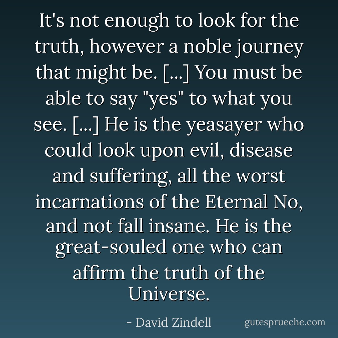 It's not enough to look for the truth, however a noble journey that might be. [...] You must be able to say "yes" to what you see. [...] He is the yeasayer who could look upon evil, disease and suffering, all the worst incarnations of the Eternal No, and not fall insane. He is the great-souled one who can affirm the truth of the Universe. - David Zindell