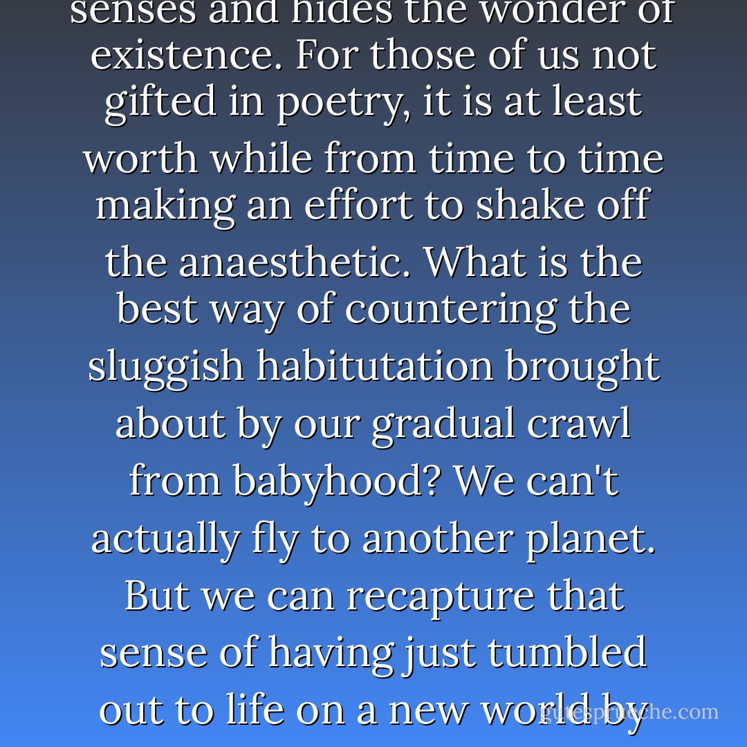 There is an anaesthetic of familiarity, a sedative of ordinariness which dulls the senses and hides the wonder of existence. For those of us not gifted in poetry, it is at least worth while from time to time making an effort to shake off the anaesthetic. What is the best way of countering the sluggish habitutation brought about by our gradual crawl from babyhood? We can't actually fly to another planet. But we can recapture that sense of having just tumbled out to life on a new world by looking at our own world in unfamiliar ways. - Richard Dawkins