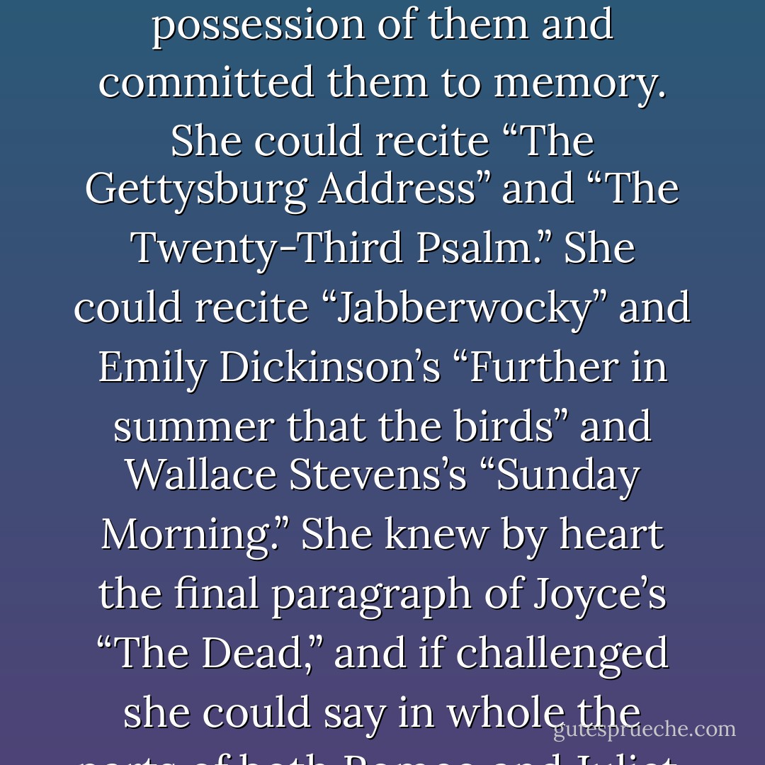 At first she thought the writing would be easy. She was extremely confident in her ability to dream, to imagine, and she supposed that expressing her dreams in words, in writing, would be entirely natural, like drawing breath. She had read widely from the time she was a child, and she knew how to recognize something that was well written. She admired certain lines and passages so much that she had taken complete possession of them and committed them to memory. She could recite “The Gettysburg Address” and “The Twenty-Third Psalm.” She could recite “Jabberwocky” and Emily Dickinson’s “Further in summer that the birds” and Wallace Stevens’s “Sunday Morning.” She knew by heart the final paragraph of Joyce’s “The Dead,” and if challenged she could say in whole the parts of both Romeo and Juliet. And she knew many Kiowa stories and many long prayers in Navajo. These were not feats of memory in the ordinary sense; it was simply that she attended to these things so closely that they became a part of her most personal experience. She had assumed them, appropriated them to her being.<br />But to write! She discovered that was something else again. - N. Scott Momaday