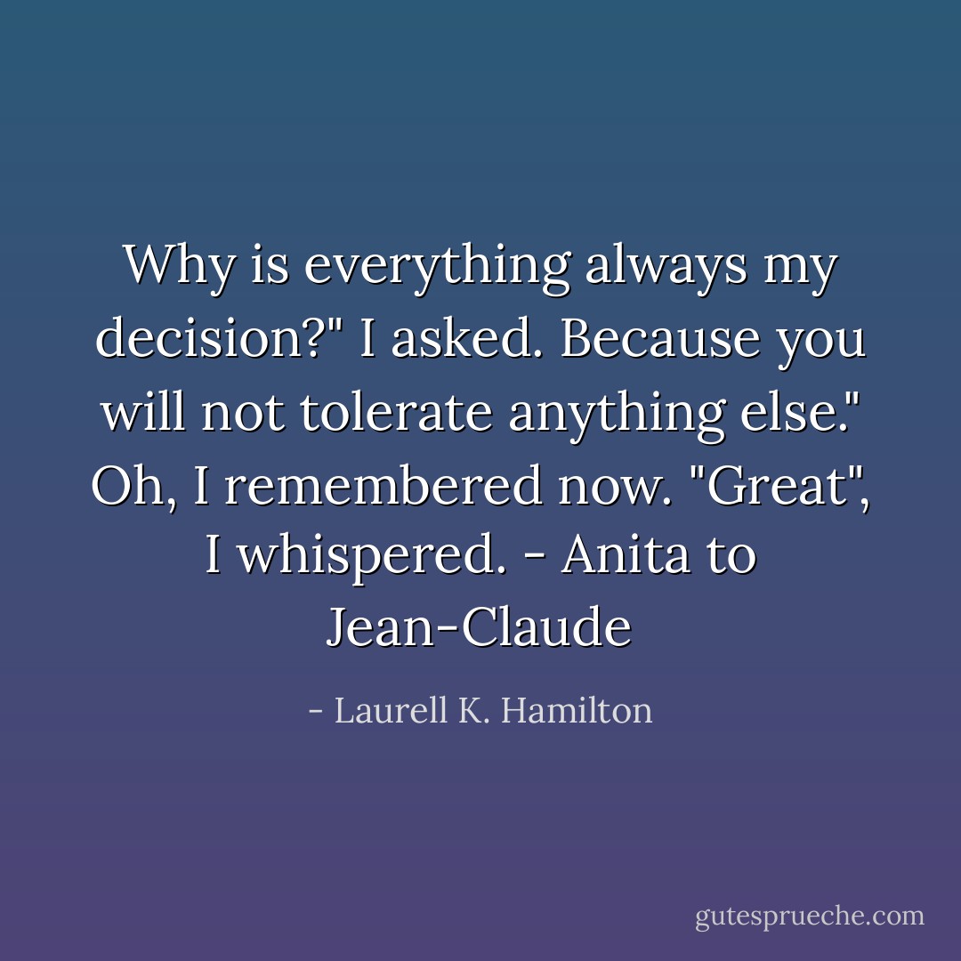 Why is everything always my decision?" I asked.<br />Because you will not tolerate anything else."<br />Oh, I remembered now. "Great", I whispered.<br />- Anita to Jean-Claude - Laurell K. Hamilton