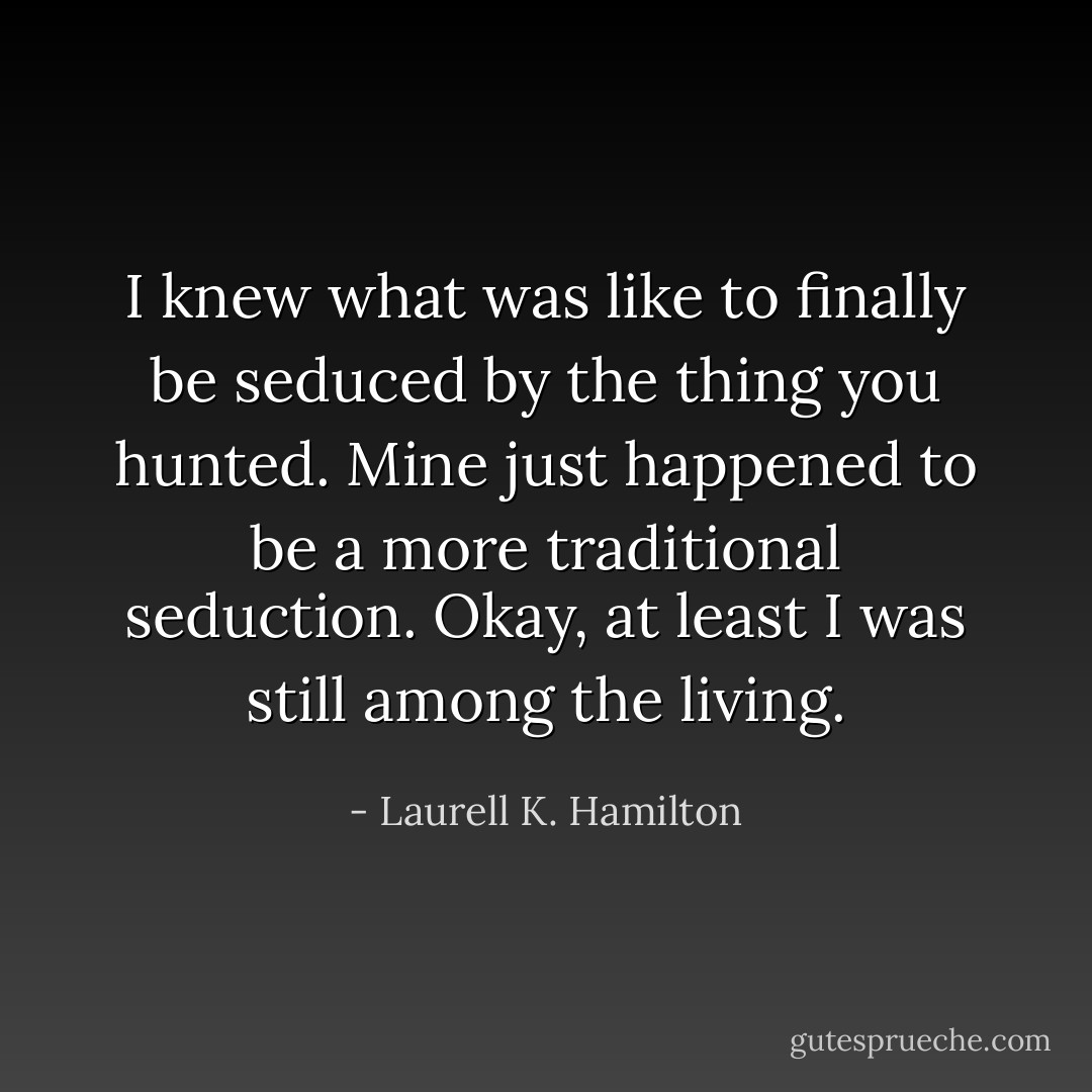 I knew what was like to finally be seduced by the thing you hunted. Mine just happened to be a more traditional seduction. Okay, at least I was still among the living. - Laurell K. Hamilton