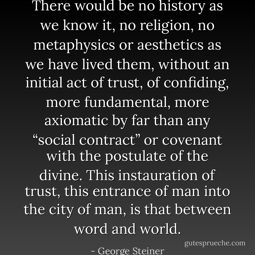 There would be no history as we know it, no religion, no metaphysics or aesthetics as we have lived them, without an initial act of trust, of confiding, more fundamental, more axiomatic by far than any “social contract” or covenant with the postulate of the divine. This instauration of trust, this entrance of man into the city of man, is that between word and world. - George Steiner