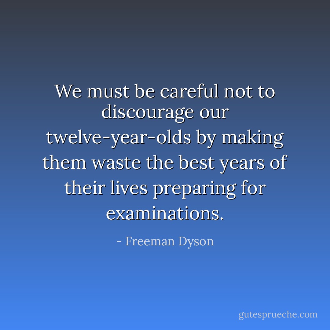 We must be careful not to discourage our twelve-year-olds by making them waste the best years of their lives preparing for examinations. - Freeman Dyson
