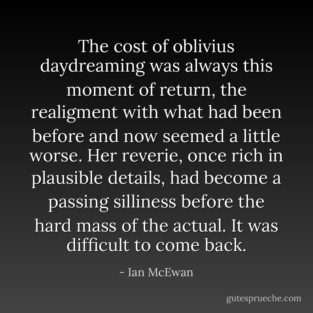 The cost of oblivius daydreaming was always this moment of return, the realigment with what had been before and now seemed a little worse.<br />Her reverie, once rich in plausible details, had become a passing silliness before the hard mass of the actual.<br />It was difficult to come back. - Ian McEwan