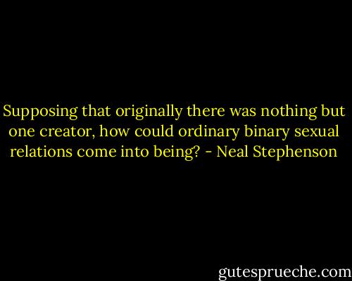 Supposing that originally there was nothing but one creator, how could ordinary binary sexual relations come into being? - Neal Stephenson