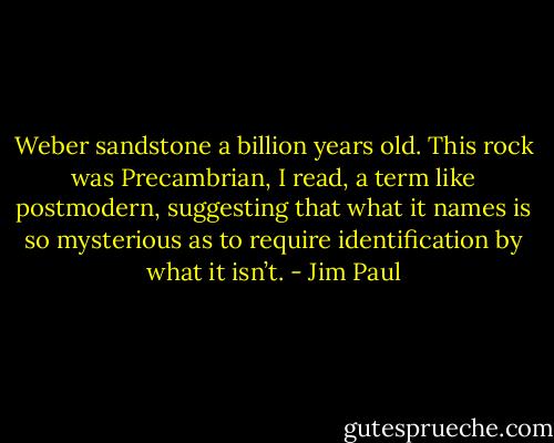 Weber sandstone a billion years old. This rock was Precambrian, I read, a term like postmodern, suggesting that what it names is so mysterious as to require identification by what it isn’t. - Jim Paul