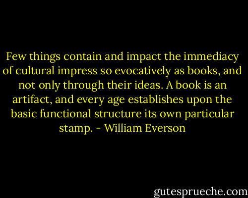 Few things contain and impact the immediacy of cultural impress so evocatively as books, and not only through their ideas. A book is an artifact, and every age establishes upon the basic functional structure its own particular stamp. - William Everson