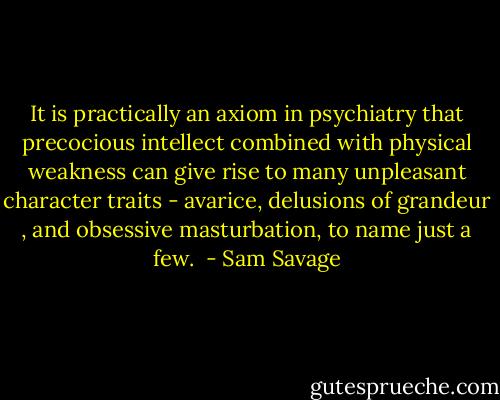 It is practically an axiom in psychiatry that precocious intellect combined with physical weakness can give rise to many unpleasant character traits - avarice, delusions of grandeur , and obsessive masturbation, to name just a few.  - Sam Savage
