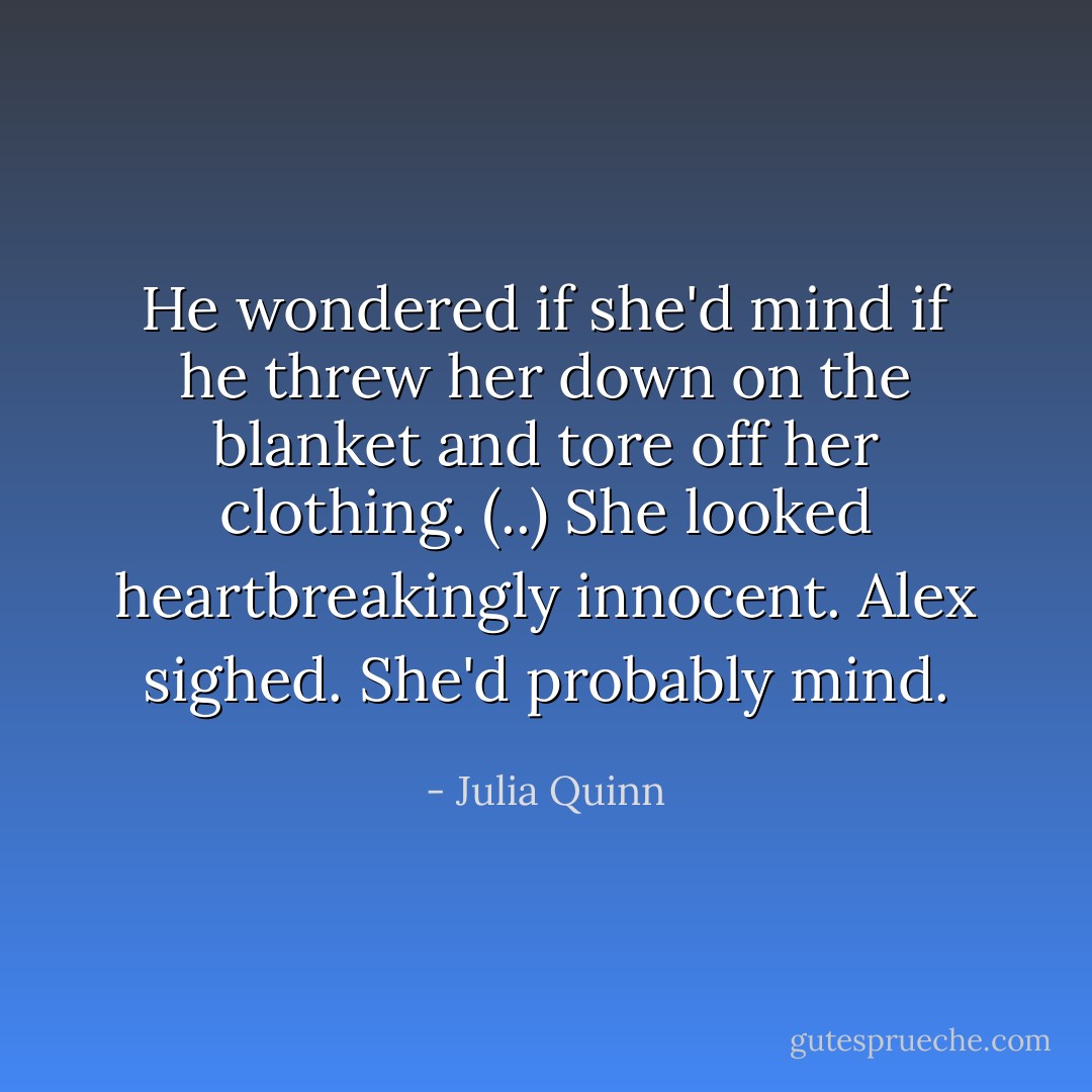 He wondered if she'd mind if he threw her down on the blanket and tore off her clothing. (..) She looked heartbreakingly innocent. Alex sighed. She'd probably mind. - Julia Quinn