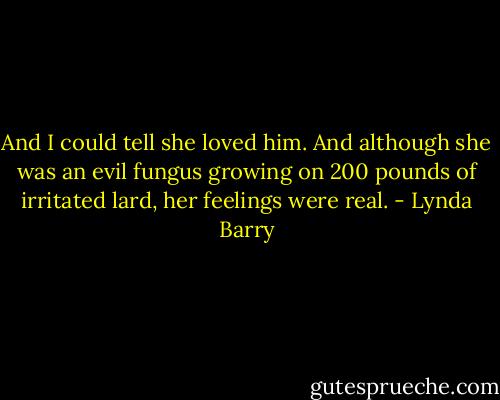 And I could tell she loved him. And although she was an evil fungus growing on 200 pounds of irritated lard, her feelings were real. - Lynda Barry