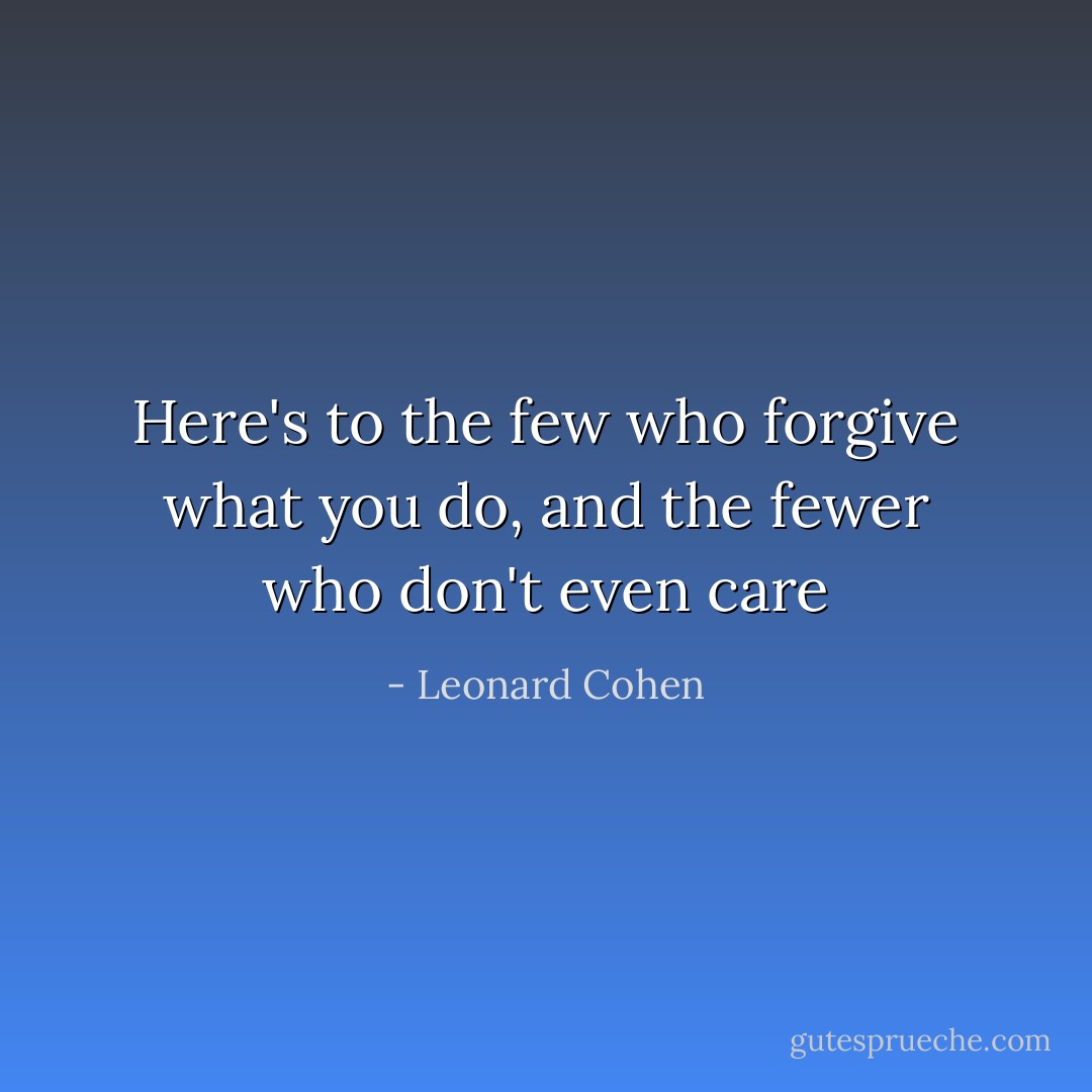 Here's to the few who forgive what you do, and the fewer who don't even care - Leonard Cohen