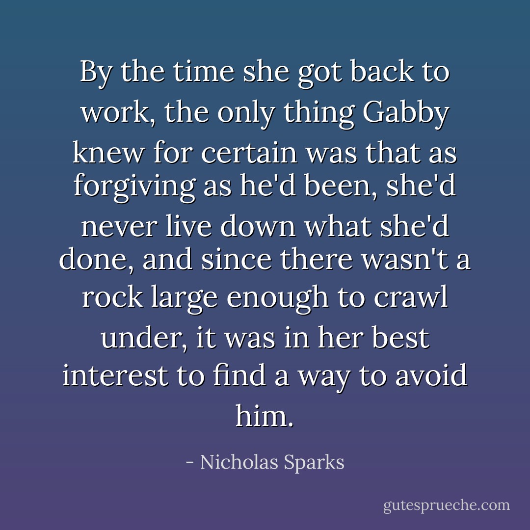 By the time she got back to work, the only thing Gabby knew for certain was that as forgiving as he'd been, she'd never live down what she'd done, and since there wasn't a rock large enough to crawl under, it was in her best interest to find a way to avoid him. - Nicholas Sparks