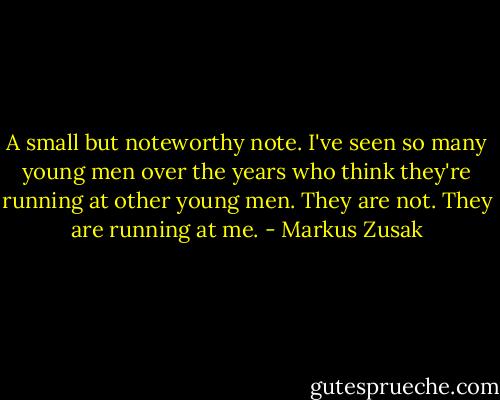 A small but noteworthy note. I've seen so many young men over the years who think they're running at other young men. They are not. They are running at me. - Markus Zusak