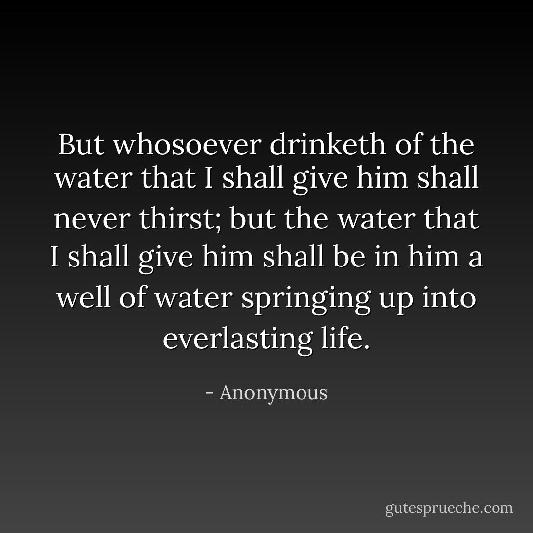 But whosoever drinketh of the water that I shall give him shall never thirst; but the water that I shall give him shall be in him a well of water springing up into everlasting life. - Anonymous