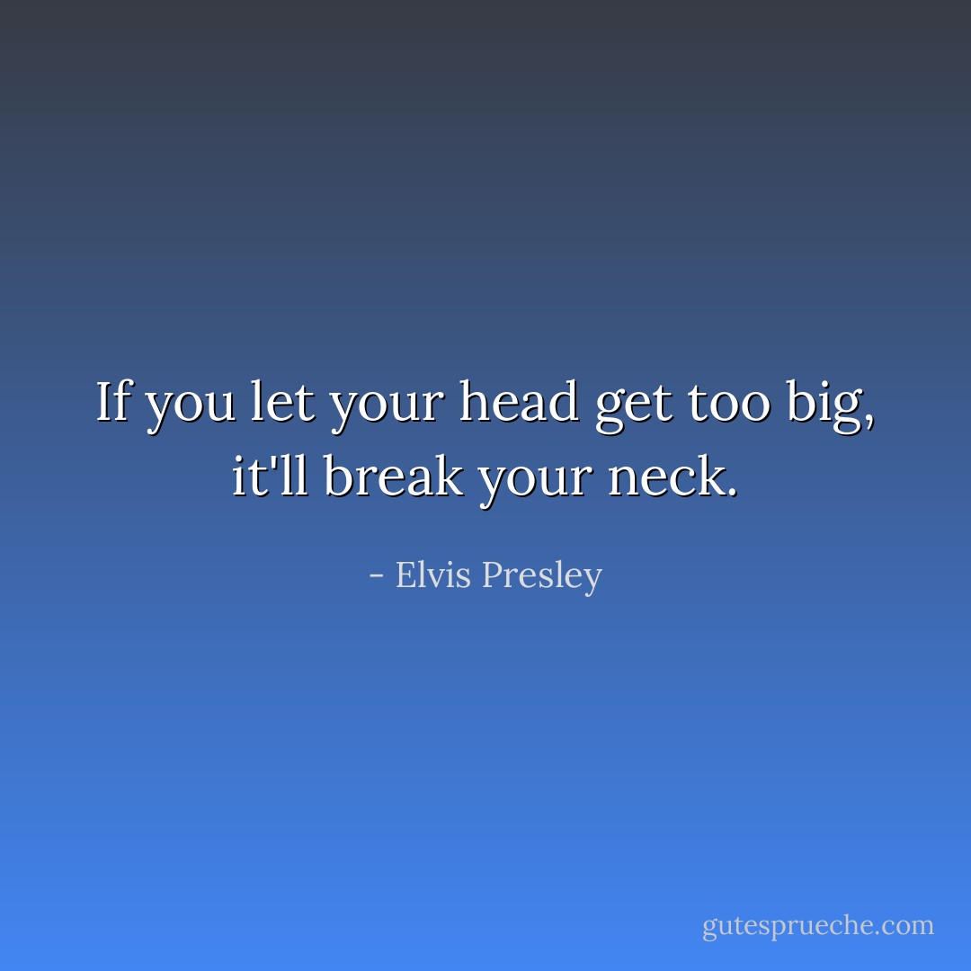 If you let your head get too big, it'll break your neck. - Elvis Presley