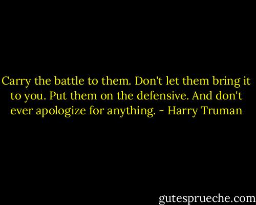 Carry the battle to them. Don't let them bring it to you. Put them on the defensive. And don't ever apologize for anything. - Harry Truman