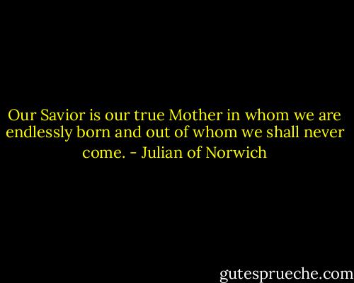 Our Savior is our true Mother in whom we are endlessly born and out of whom we shall never come. - Julian of Norwich