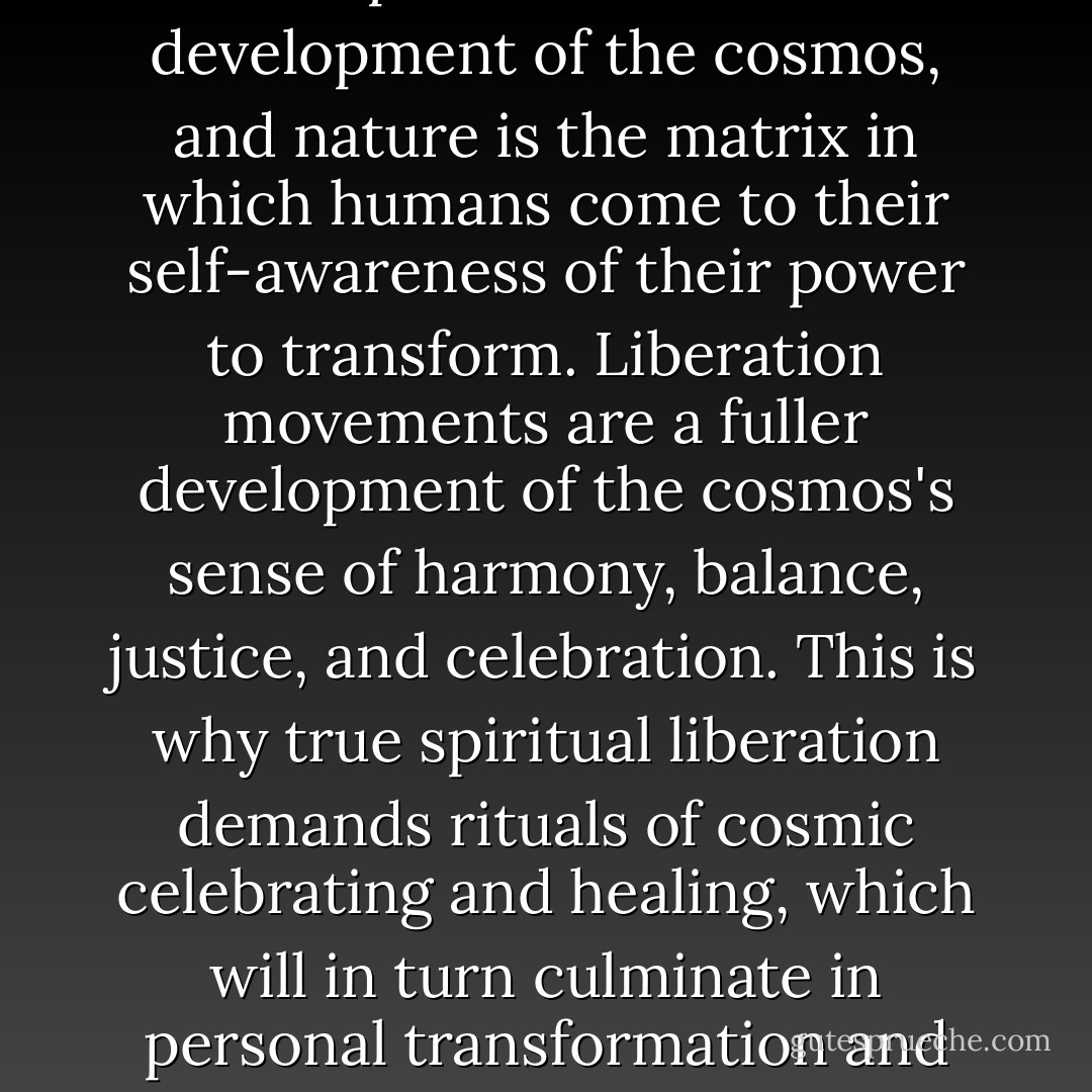 Political movements for justice are part of the fuller development of the cosmos, and nature is the matrix in which humans come to their self-awareness of their power to transform. Liberation movements are a fuller development of the cosmos's sense of harmony, balance, justice, and celebration. This is why true spiritual liberation demands rituals of cosmic celebrating and healing, which will in turn culminate in personal transformation and liberation. - Matthew Fox