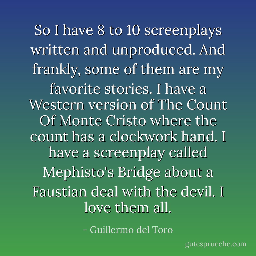 So I have 8 to 10 screenplays written and unproduced. And frankly, some of them are my favorite stories. I have a Western version of The Count Of Monte Cristo where the count has a clockwork hand. I have a screenplay called Mephisto's Bridge about a Faustian deal with the devil. I love them all. - Guillermo del Toro