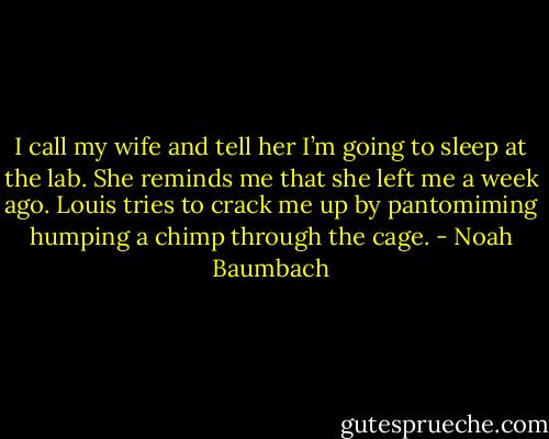 I call my wife and tell her I’m going to sleep at the lab. She reminds me that she left me a week ago. Louis tries to crack me up by pantomiming humping a chimp through the cage. - Noah Baumbach