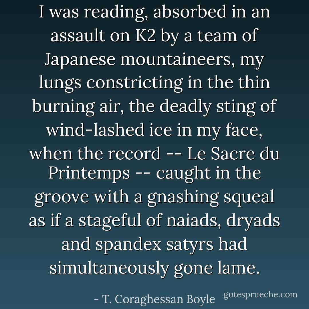I was reading, absorbed in an assault on K2 by a team of Japanese mountaineers, my lungs constricting in the thin burning air, the deadly sting of wind-lashed ice in my face, when the record -- Le Sacre du Printemps -- caught in the groove with a gnashing squeal as if a stageful of naiads, dryads and spandex satyrs had simultaneously gone lame. - T. Coraghessan Boyle