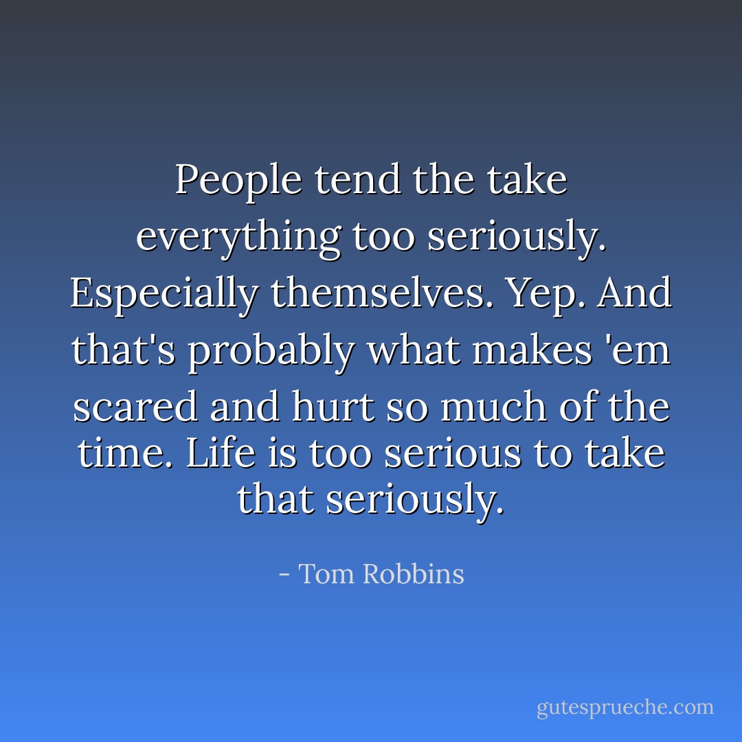 People tend the take everything too seriously. Especially themselves. Yep. And that's probably what makes 'em scared and hurt so much of the time. Life is too serious to take that seriously. - Tom Robbins
