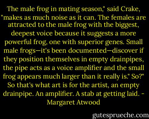 The male frog in mating season," said Crake, "makes as much noise as it can. The females are attracted to the male frog with the biggest, deepest voice because it suggests a more powerful frog, one with superior genes. Small male frogs—it's been documented—discover if they position themselves in empty drainpipes, the pipe acts as a voice amplifier and the small frog appears much larger than it really is."<br />So?"<br />So that's what art is for the artist, an empty drainpipe. An amplifier. A stab at getting laid. - Margaret Atwood
