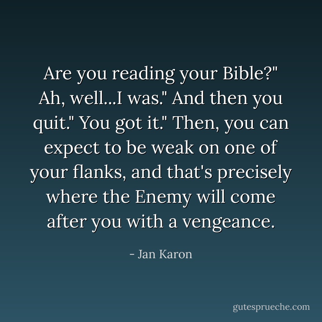 Are you reading your Bible?"<br />Ah, well...I was."<br />And then you quit."<br />You got it."<br />Then, you can expect to be weak on one of your flanks, and that's precisely where the Enemy will come after you with a vengeance. - Jan Karon
