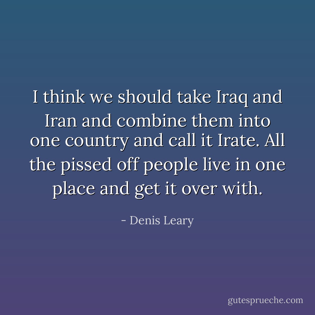 I think we should take Iraq and Iran and combine them into one country and call it Irate. All the pissed off people live in one place and get it over with. - Denis Leary