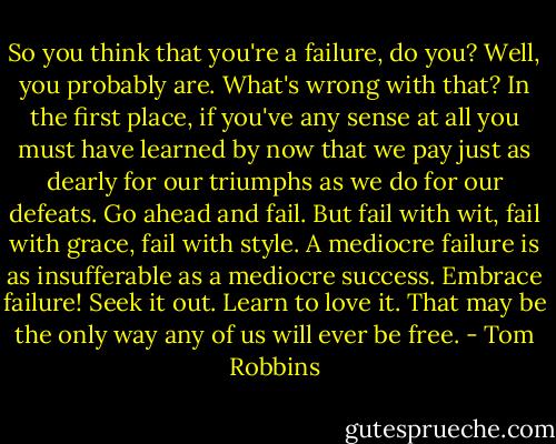 So you think that you're a failure, do you? Well, you probably are. What's wrong with that? In the first place, if you've any sense at all you must have learned by now that we pay just as dearly for our triumphs as we do for our defeats. Go ahead and fail. But fail with wit, fail with grace, fail with style. A mediocre failure is as insufferable as a mediocre success. Embrace failure! Seek it out. Learn to love it. That may be the only way any of us will ever be free. - Tom Robbins