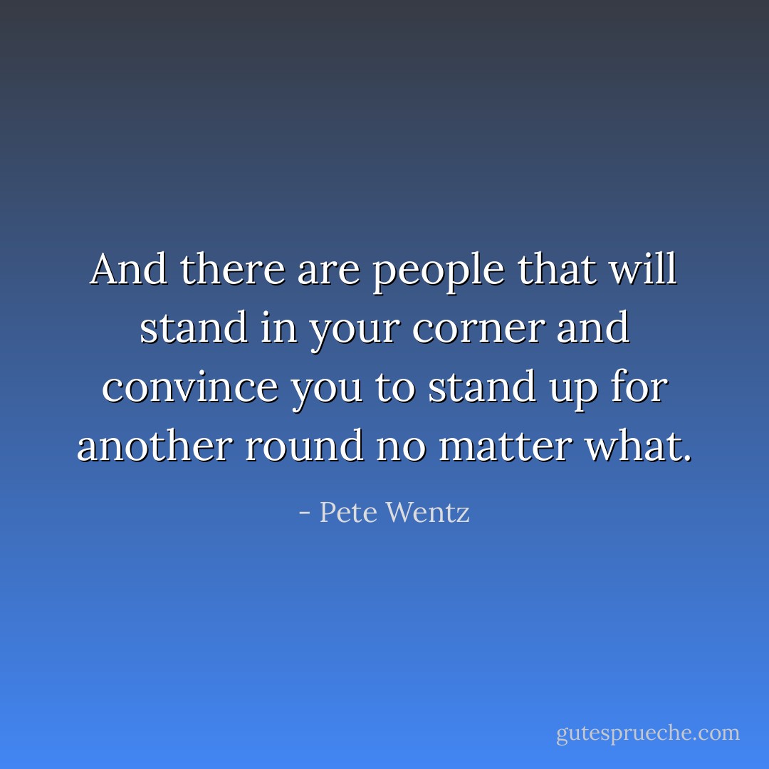 And there are people that will stand in your corner and convince you to stand up for another round no matter what. - Pete Wentz