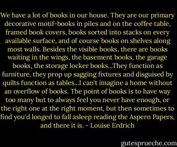 We have a lot of books in our house. They are our primary decorative motif-books in piles and on the coffee table, framed book covers, books sorted into stacks on every available surface, and of course books on shelves along most walls. Besides the visible books, there are books waiting in the wings, the basement books, the garage books, the storage locker books...They function as furniture, they prop up sagging fixtures and disguised by quilts function as tables...I can't imagine a home without an overflow of books. The point of books is to have way too many but to always feel you never have enough, or the right one at the right moment, but then sometimes to find you'd longed to fall asleep reading the Aspern Papers, and there it is. - Louise Erdrich