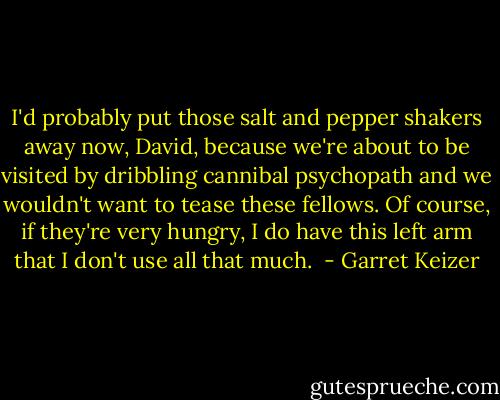 I'd probably put those salt and pepper shakers away now, David, because we're about to be visited by dribbling cannibal psychopath and we wouldn't want to tease these fellows. Of course, if they're very hungry, I do have this left arm that I don't use all that much.  - Garret Keizer