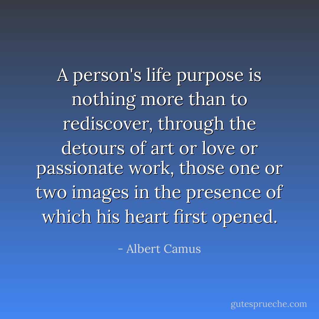 A person's life purpose is nothing more than to rediscover, through the detours of art or love or passionate work, those one or two images in the presence of which his heart first opened. - Albert Camus
