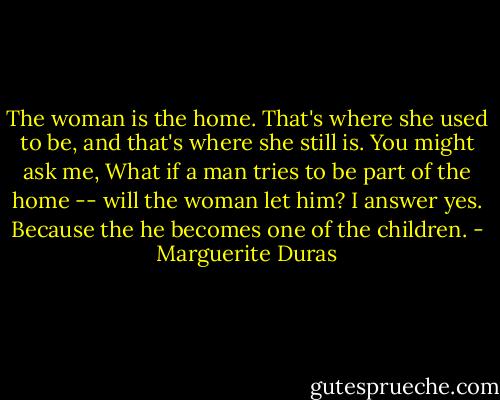 The woman is the home. That's where she used to be, and that's where she still is. You might ask me, What if a man tries to be part of the home -- will the woman let him? I answer yes. Because the he becomes one of the children. - Marguerite Duras