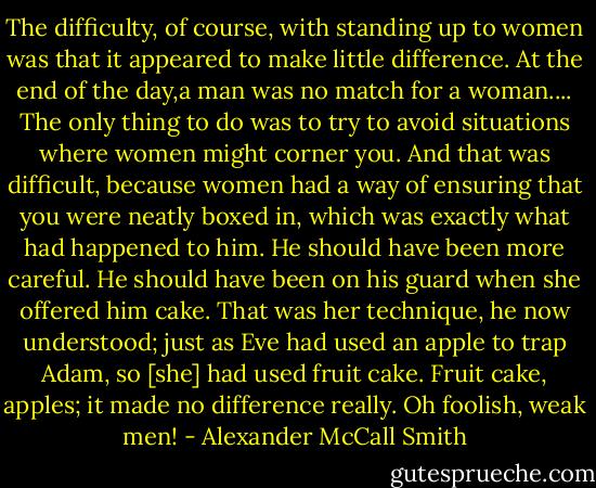 The difficulty, of course, with standing up to women was that it appeared to make little difference. At the end of the day,a man was no match for a woman.... The only thing to do was to try to avoid situations where women might corner you. And that was difficult, because women had a way of ensuring that you were neatly boxed in, which was exactly what had happened to him. He should have been more careful. He should have been on his guard when she offered him cake. That was her technique, he now understood; just as Eve had used an apple to trap Adam, so [she] had used fruit cake. Fruit cake, apples; it made no difference really. Oh foolish, weak men! - Alexander McCall Smith