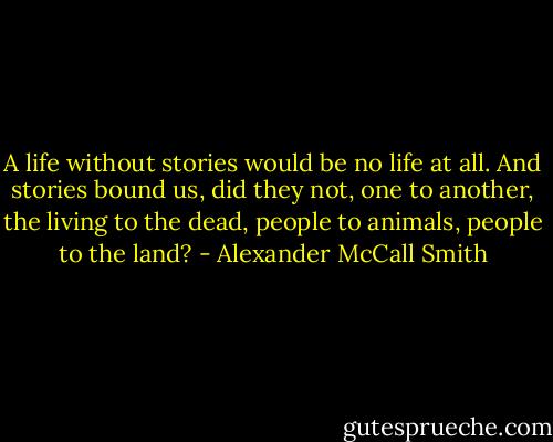 A life without stories would be no life at all. And stories bound us, did they not, one to another, the living to the dead, people to animals, people to the land? - Alexander McCall Smith