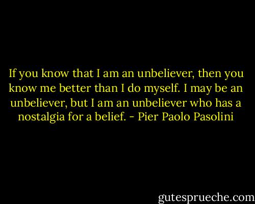 If you know that I am an unbeliever, then you know me better than I do myself. I may be an unbeliever, but I am an unbeliever who has a nostalgia for a belief. - Pier Paolo Pasolini