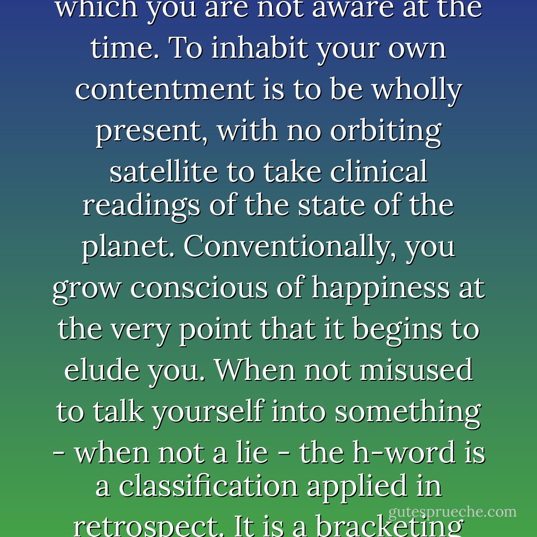Yet Irina had once tucked away, she wasn't sure when or why, that happiness is almost definitionally a condition of which you are not aware at the time. To inhabit your own contentment is to be wholly present, with no orbiting satellite to take clinical readings of the state of the planet. Conventionally, you grow conscious of happiness at the very point that it begins to elude you. When not misused to talk yourself into something - when not a lie - the h-word is a classification applied in retrospect. It is a bracketing assessment, a label only decisively pasted onto an era once it is over. - Lionel Shriver