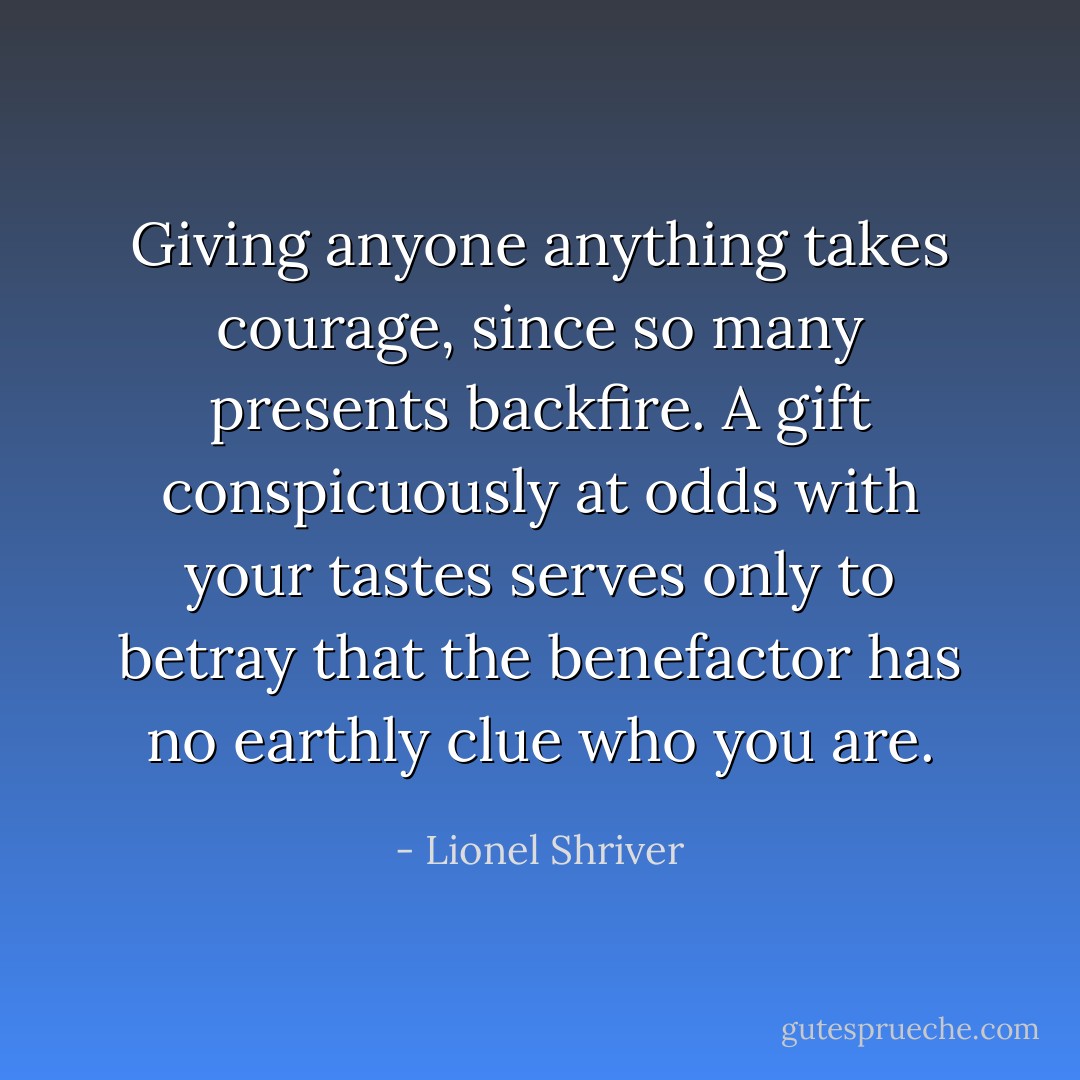 Giving anyone anything takes courage, since so many presents backfire. A gift conspicuously at odds with your tastes serves only to betray that the benefactor has no earthly clue who you are. - Lionel Shriver