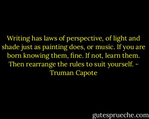 Writing has laws of perspective, of light and shade just as painting does, or music. If you are born knowing them, fine. If not, learn them. Then rearrange the rules to suit yourself. - Truman Capote