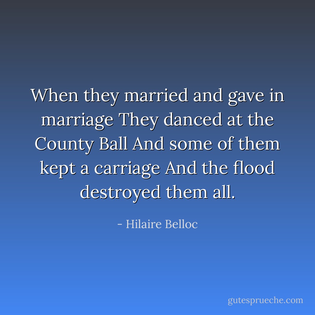 When they married and gave in marriage<br />They danced at the County Ball<br />And some of them kept a carriage<br />And the flood destroyed them all. - Hilaire Belloc