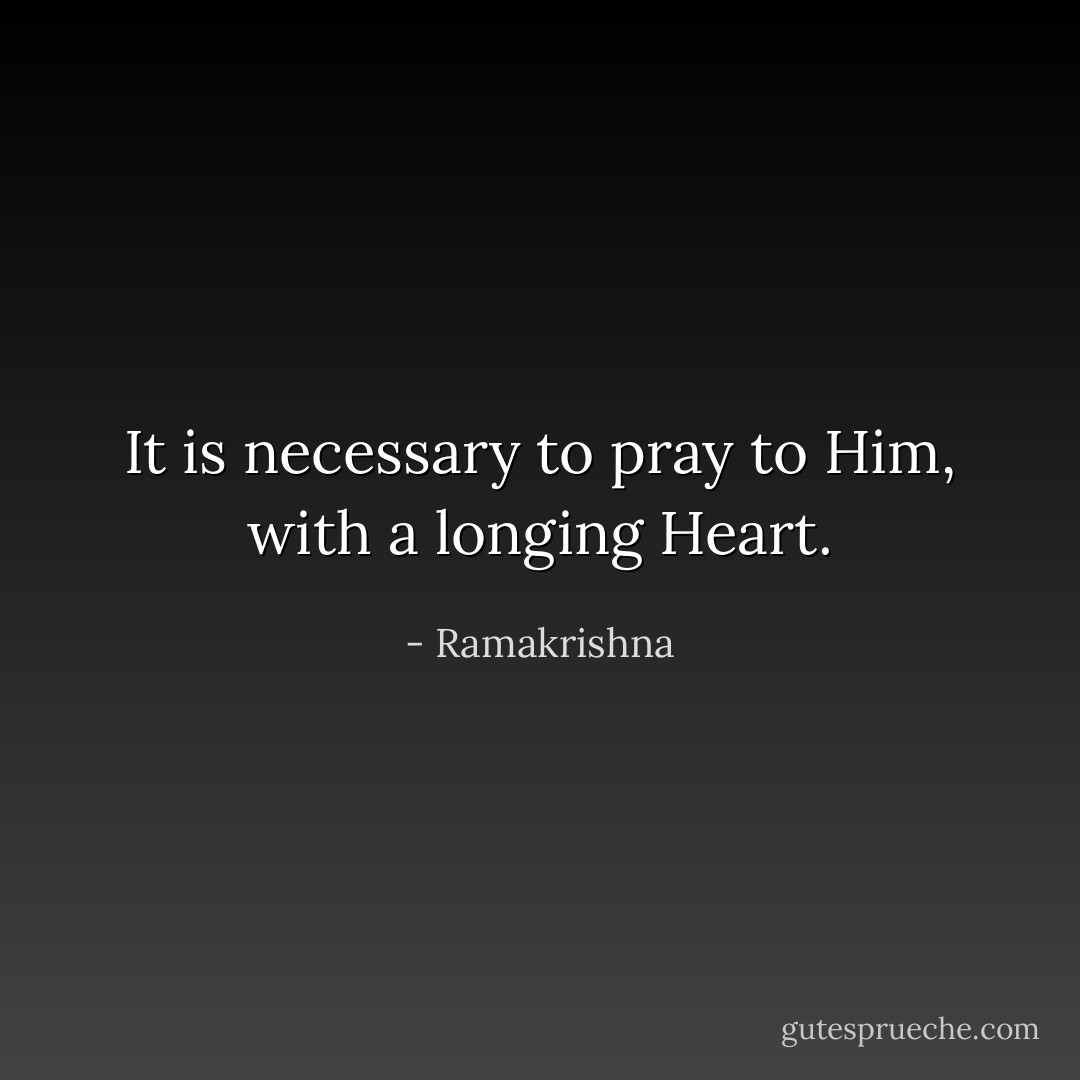 It is necessary to pray to Him, with a longing Heart. - Ramakrishna