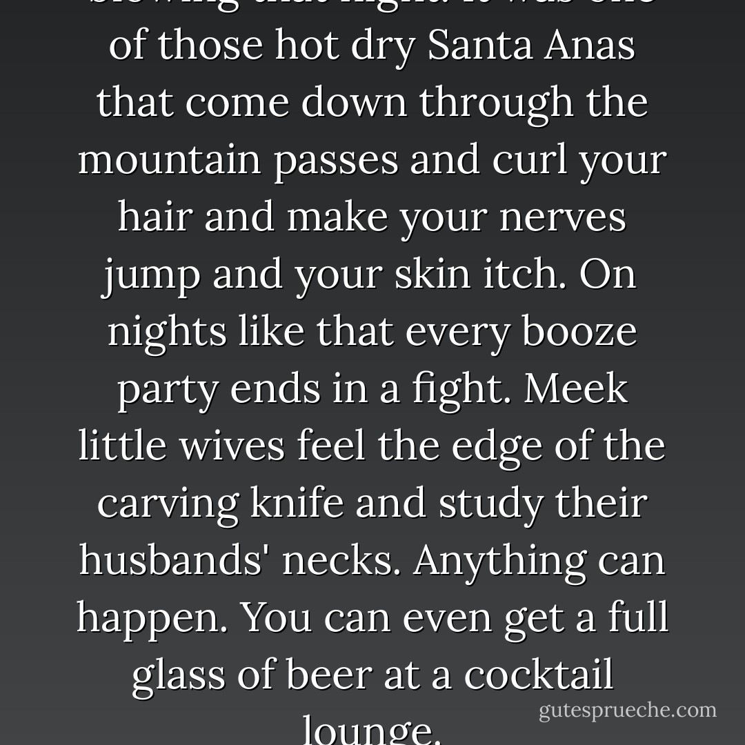 There was a desert wind blowing that night. It was one of those hot dry Santa Anas that come down through the mountain passes and curl your hair and make your nerves jump and your skin itch. On nights like that every booze party ends in a fight. Meek little wives feel the edge of the carving knife and study their husbands' necks. Anything can happen. You can even get a full glass of beer at a cocktail lounge. - Raymond Chandler