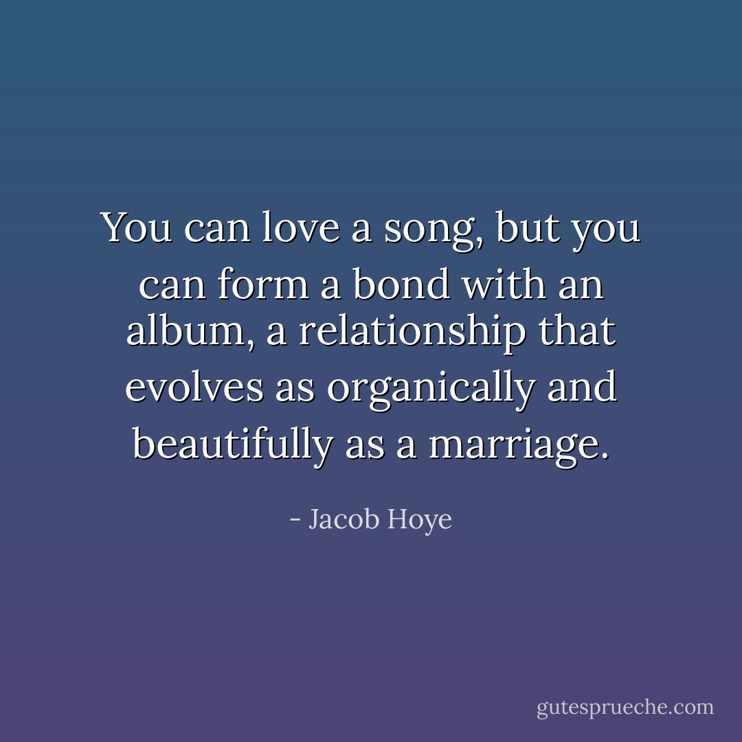 You can love a song, but you can form a bond with an album, a relationship that evolves as organically and beautifully as a marriage. - Jacob Hoye