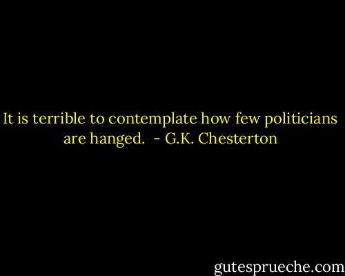 It is terrible to contemplate how few politicians are hanged.  - G.K. Chesterton