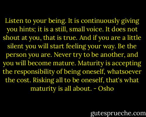 Listen to your being. It is continuously giving you hints; it is a still, small voice. It does not shout at you, that is true. And if you are a little silent you will start feeling your way. Be the person you are. Never try to be another, and you will become mature. Maturity is accepting the responsibility of being oneself, whatsoever the cost. Risking all to be oneself, that's what maturity is all about. - Osho